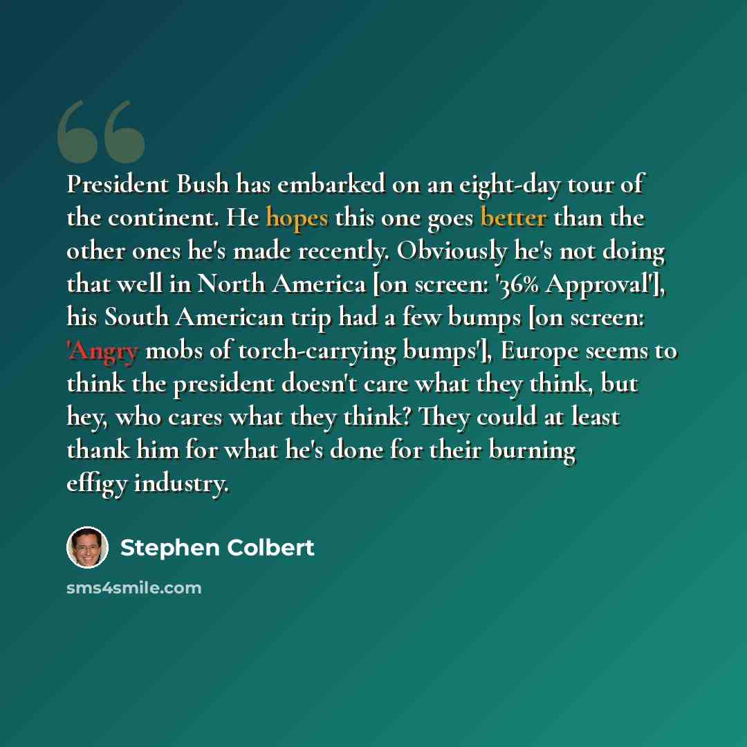 “President Bush has embarked on an eight-day tour of the continent. He hopes this one goes better than the other ones he's made recently. Obviously he's not doing that well in North America [on screen: '36% Approval'], his South American trip had a few bumps [on screen: 'Angry mobs of…” quote by Stephen Colbert