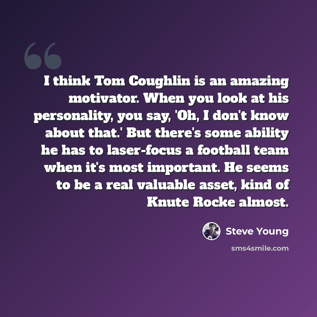“I think Tom Coughlin is an amazing motivator. When you look at his personality, you say, 'Oh, I don't know about that.' But there's some ability he has to laser-focus a football team when it's most important. He seems to be a real valuable asset, kind of Knute Rocke almost.” quote by Steve Young