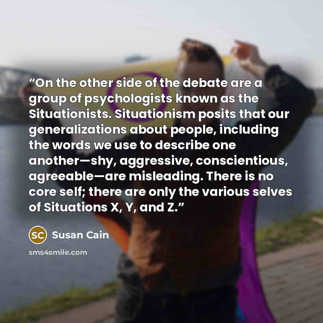 “On the other side of the debate are a group of psychologists known as the Situationists. Situationism posits that our generalizations about people, including the words we use to describe one another—shy, aggressive, conscientious, agreeable—are misleading. There is no core self; there are only the…” quote by Susan Cain