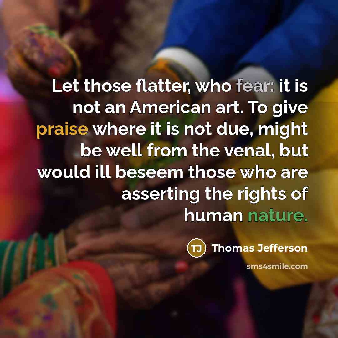 “Let those flatter, who fear: it is not an American art. To give praise where it is not due, might be well from the venal, but would ill beseem those who are asserting the rights of human nature.” quote by Thomas Jefferson