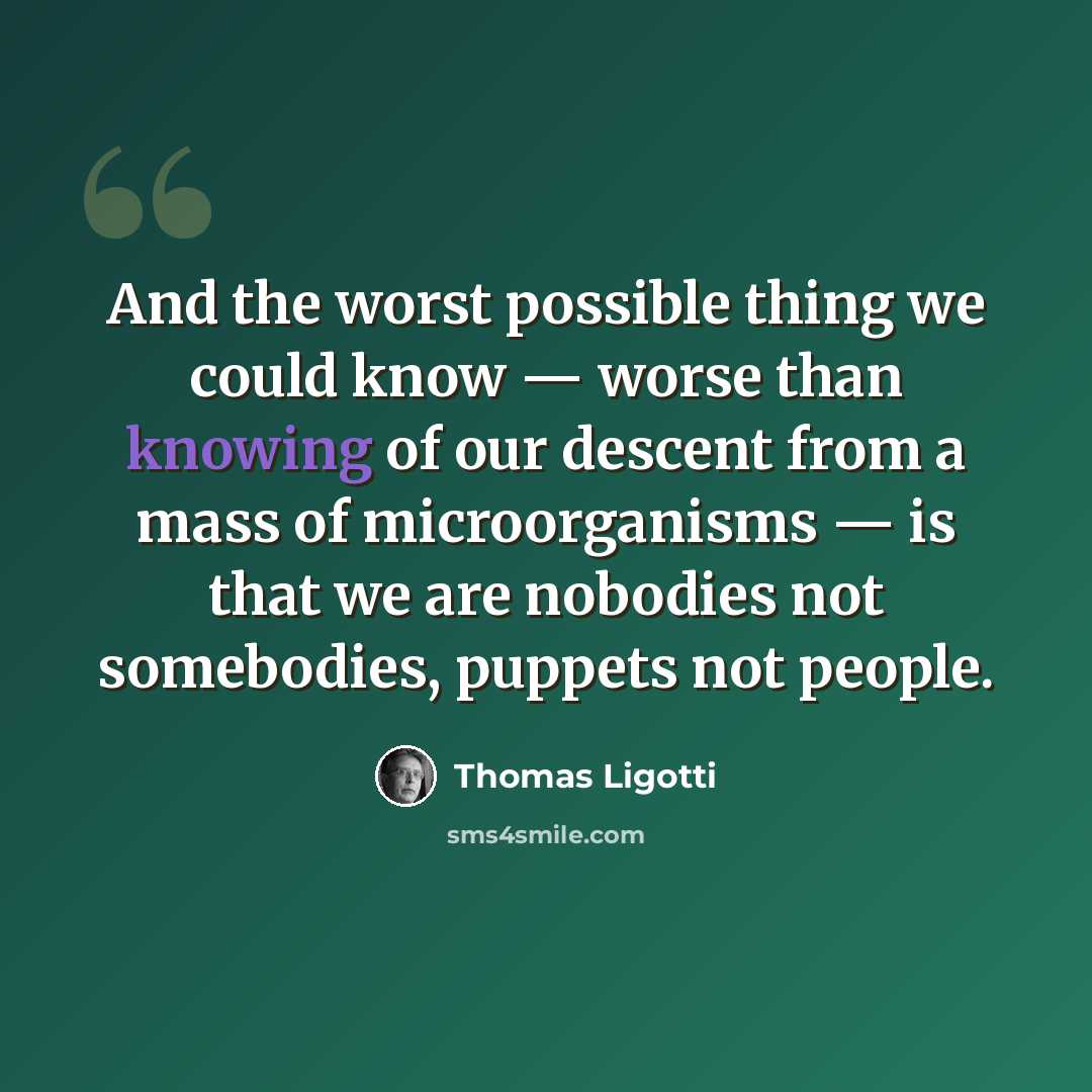 “And the worst possible thing we could know — worse than knowing of our descent from a mass of microorganisms — is that we are nobodies not somebodies, puppets not people.” quote by Thomas Ligotti