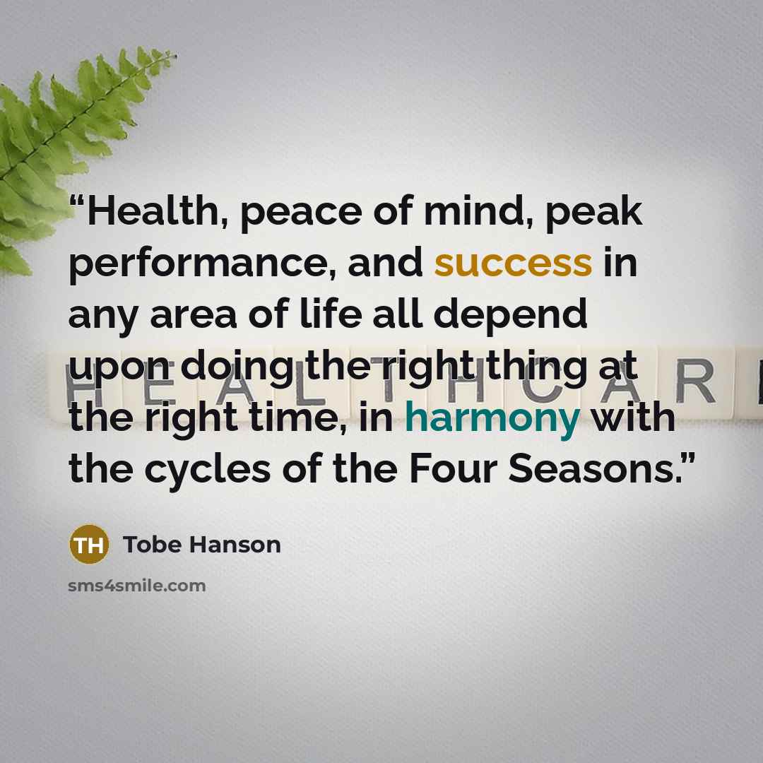 “Health, peace of mind, peak performance, and success in any area of life all depend upon doing the right thing at the right time, in harmony with the cycles of the Four Seasons.” quote by Tobe Hanson