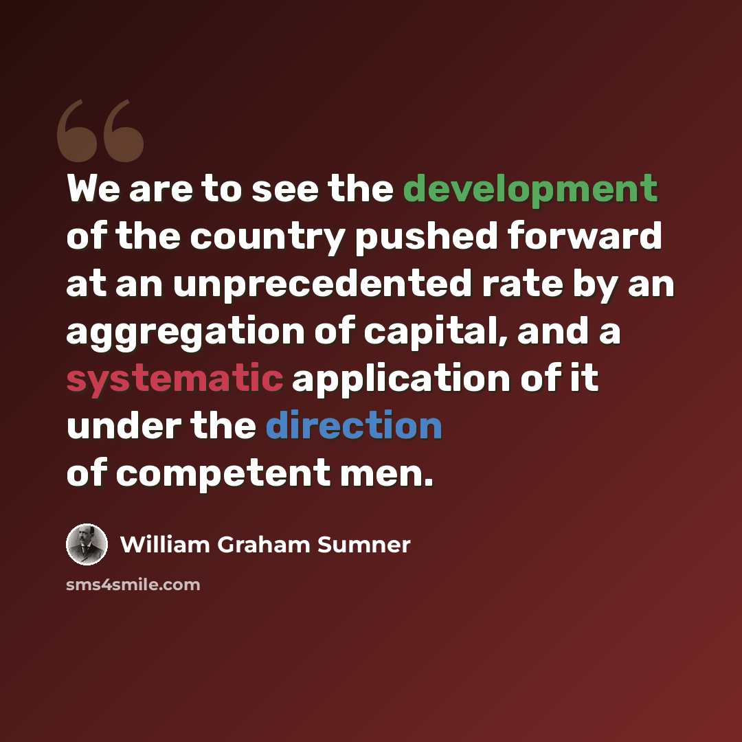 “We are to see the development of the country pushed forward at an unprecedented rate by an aggregation of capital, and a systematic application of it under the direction of competent men.” quote by William Graham Sumner