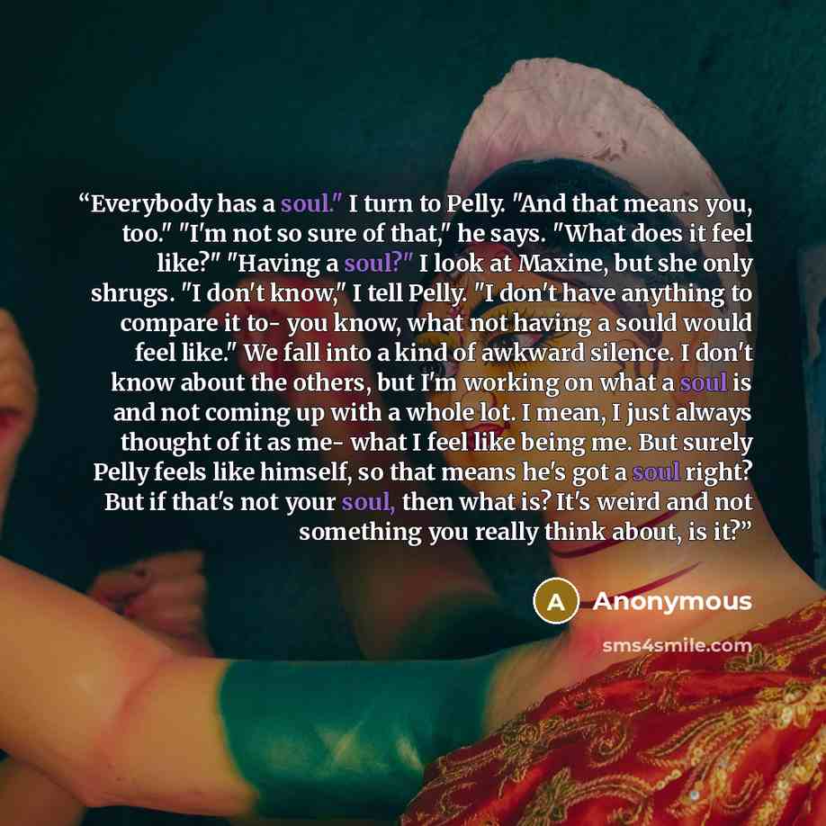 “Everybody has a soul." I turn to Pelly. "And that means you, too." "I'm not so sure of that," he says. "What does it feel like?" "Having a soul?" I look at Maxine, but she only shrugs. "I don't know," I tell Pelly. "I don't have anything to compare it to- you know, what not having a sould would…” quote by Anonymous