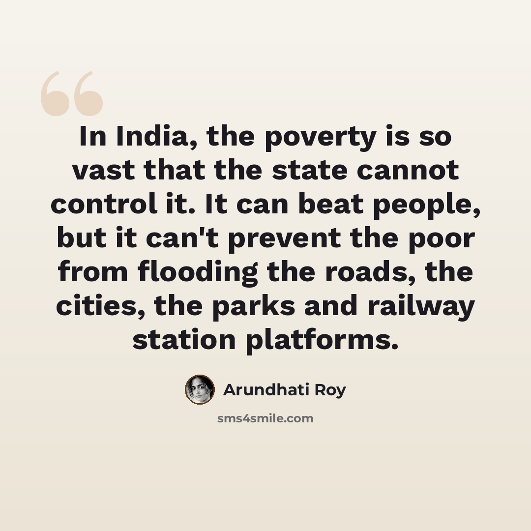 “In India, the poverty is so vast that the state cannot control it. It can beat people, but it can't prevent the poor from flooding the roads, the cities, the parks and railway station platforms.” quote by Arundhati Roy