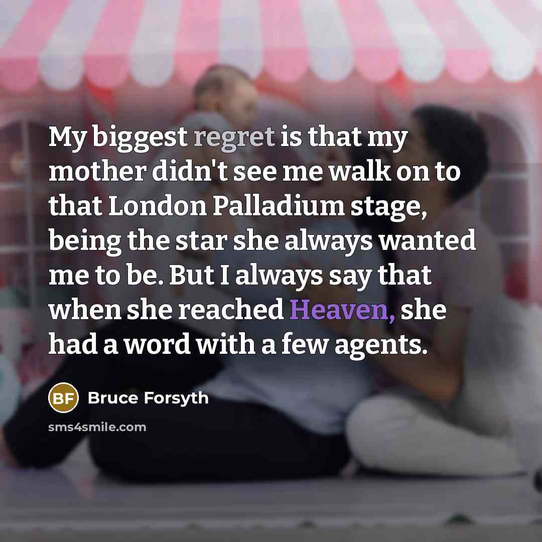 “My biggest regret is that my mother didn't see me walk on to that London Palladium stage, being the star she always wanted me to be. But I always say that when she reached Heaven, she had a word with a few agents.” quote by Bruce Forsyth