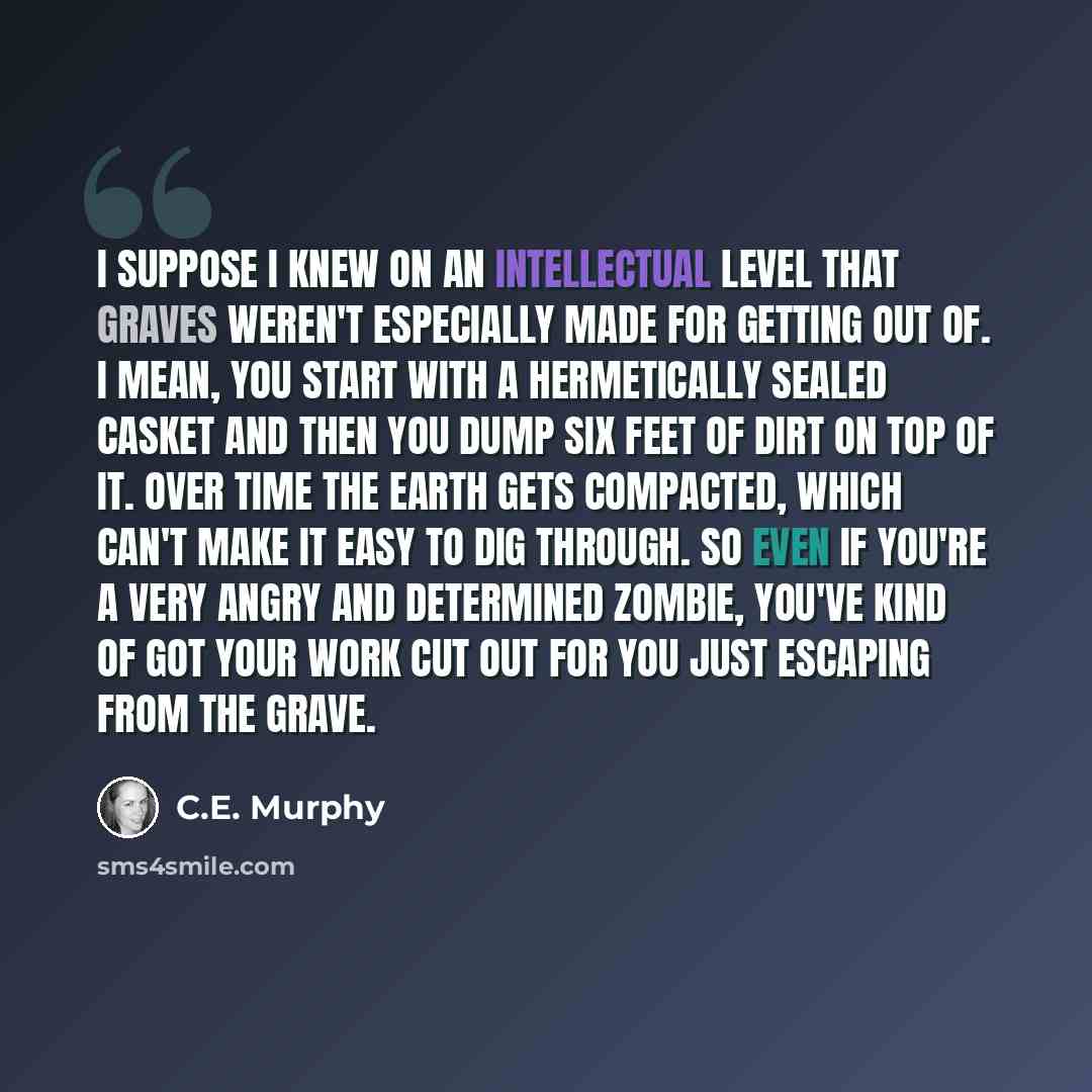 “I suppose I knew on an intellectual level that graves weren't especially made for getting out of. I mean, you start with a hermetically sealed casket and then you dump six feet of dirt on top of it. Over time the earth gets compacted, which can't make it easy to dig through. So even if you're a…” quote by C.E. Murphy