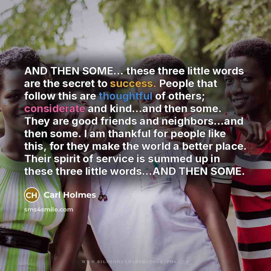 “AND THEN SOME... these three little words are the secret to success. People that follow this are thoughtful of others; considerate and kind...and then some. They are good friends and neighbors...and then some. I am thankful for people like this, for they make the world a better place. Their spirit…” quote by Carl Holmes
