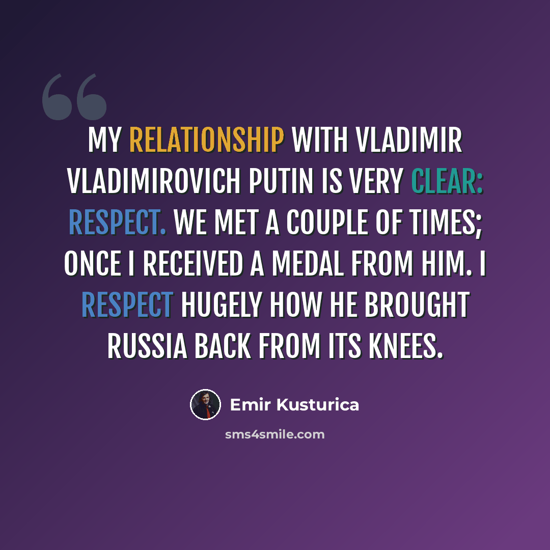“My relationship with Vladimir Vladimirovich Putin is very clear: respect. We met a couple of times; once I received a medal from him. I respect hugely how he brought Russia back from its knees.” quote by Emir Kusturica
