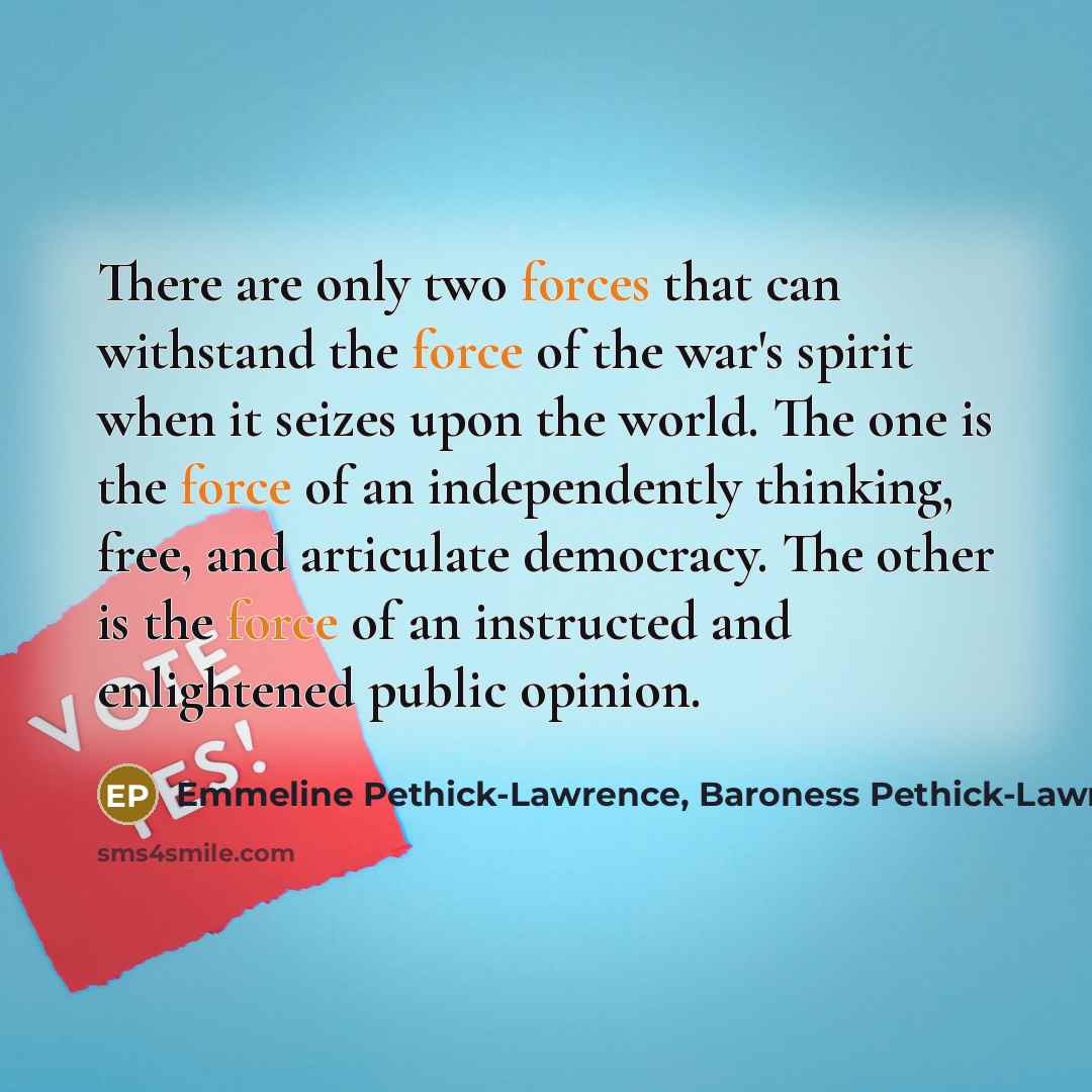 “There are only two forces that can withstand the force of the war's spirit when it seizes upon the world. The one is the force of an independently thinking, free, and articulate democracy. The other is the force of an instructed and enlightened public opinion.” quote by Emmeline Pethick-Lawrence, Baroness Pethick-Lawrence