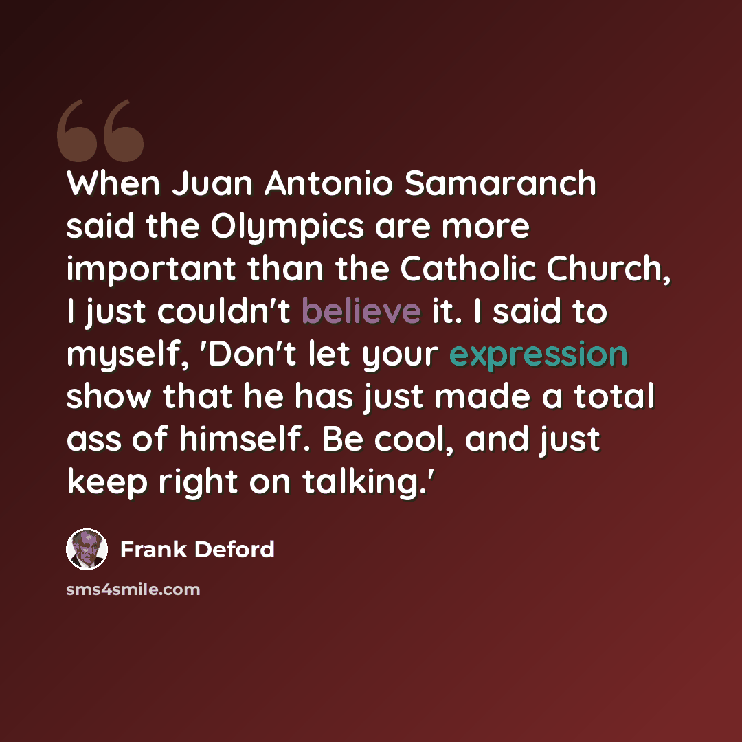 “When Juan Antonio Samaranch said the Olympics are more important than the Catholic Church, I just couldn't believe it. I said to myself, 'Don't let your expression show that he has just made a total ass of himself. Be cool, and just keep right on talking.'” quote by Frank Deford