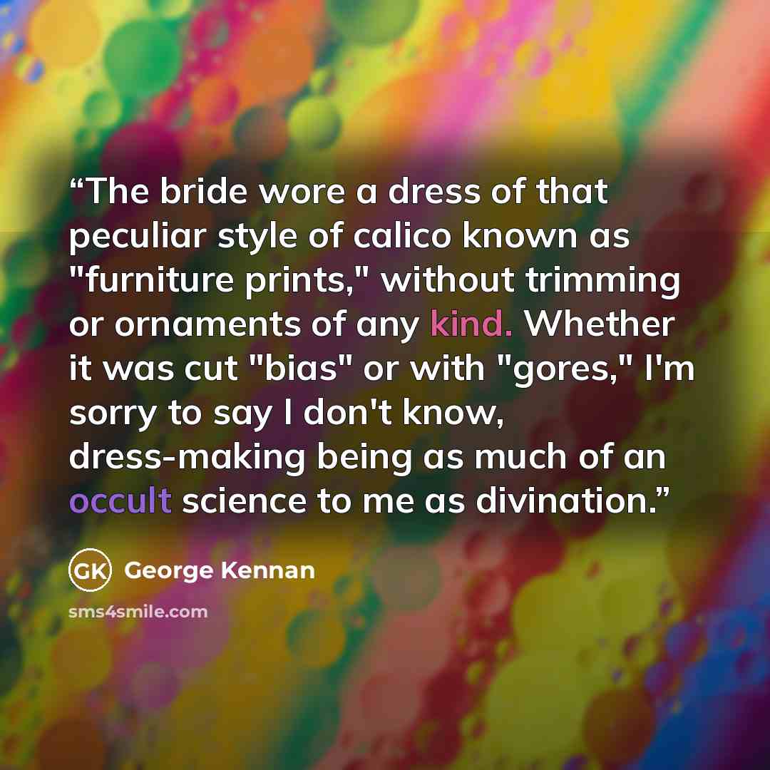 “The bride wore a dress of that peculiar style of calico known as "furniture prints," without trimming or ornaments of any kind. Whether it was cut "bias" or with "gores," I'm sorry to say I don't know, dress-making being as much of an occult science to me as divination.” quote by George Kennan