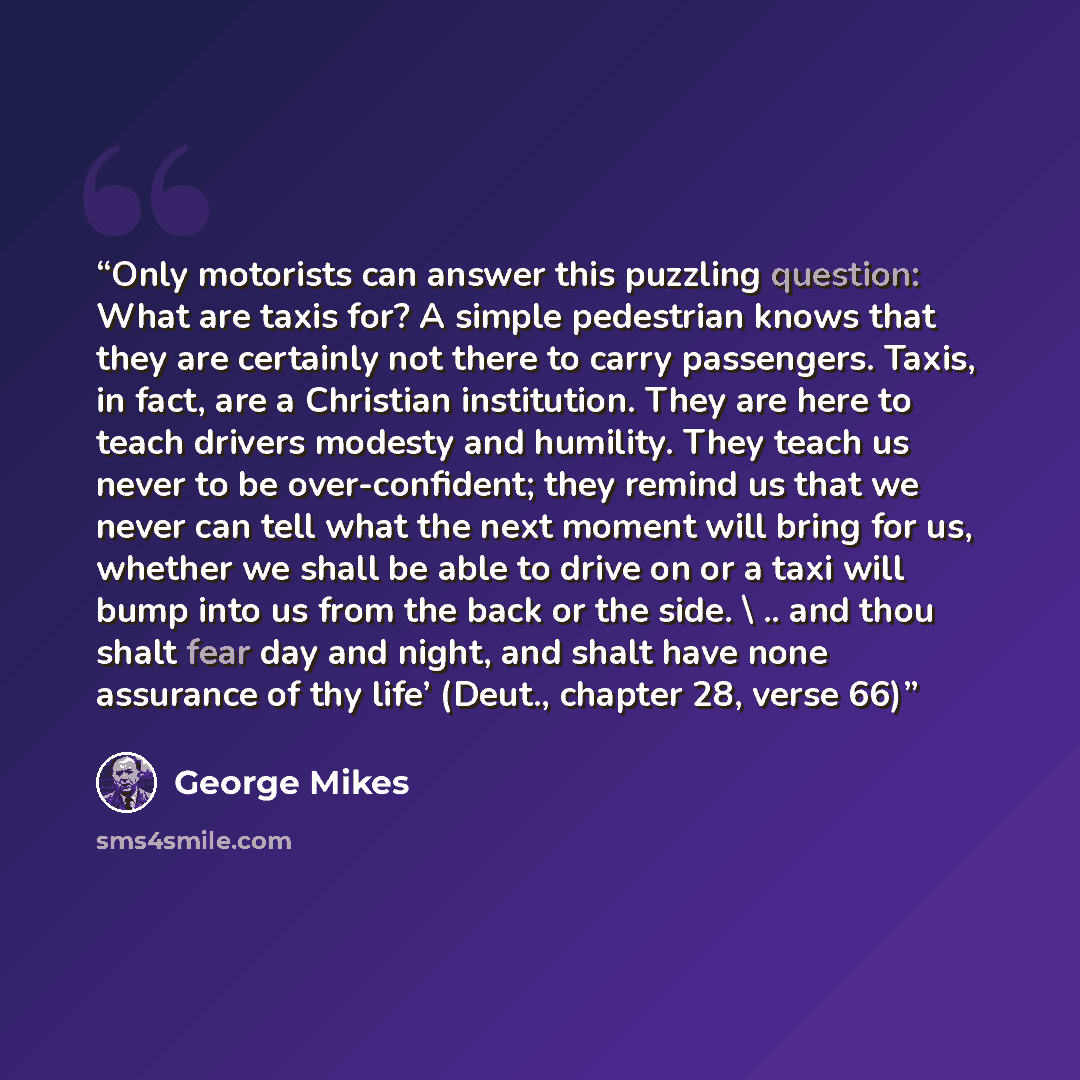 “Only motorists can answer this puzzling question: What are taxis for? A simple pedestrian knows that they are certainly not there to carry passengers. Taxis, in fact, are a Christian institution. They are here to teach drivers modesty and humility. They teach us never to be over-confident; they…” quote by George Mikes
