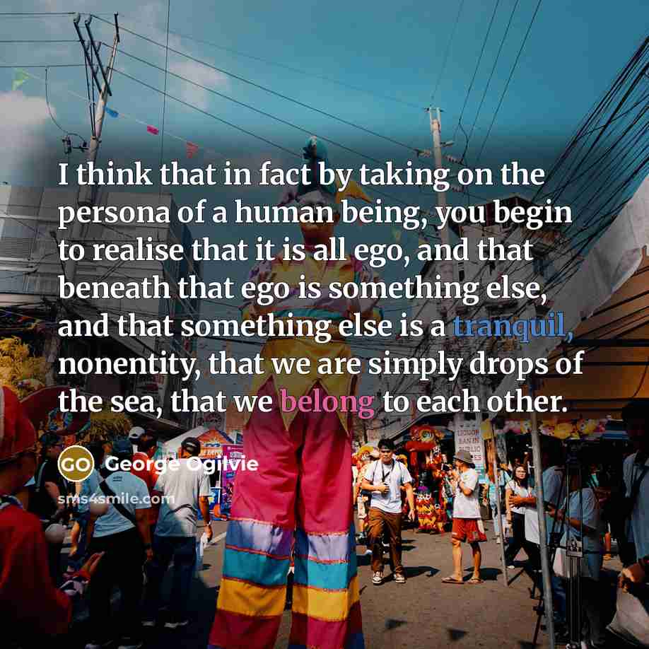 “I think that in fact by taking on the persona of a human being, you begin to realise that it is all ego, and that beneath that ego is something else, and that something else is a tranquil, nonentity, that we are simply drops of the sea, that we belong to each other.” quote by George Ogilvie