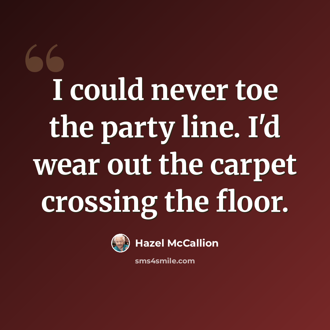 “I could never toe the party line. I'd wear out the carpet crossing the floor.” quote by Hazel McCallion