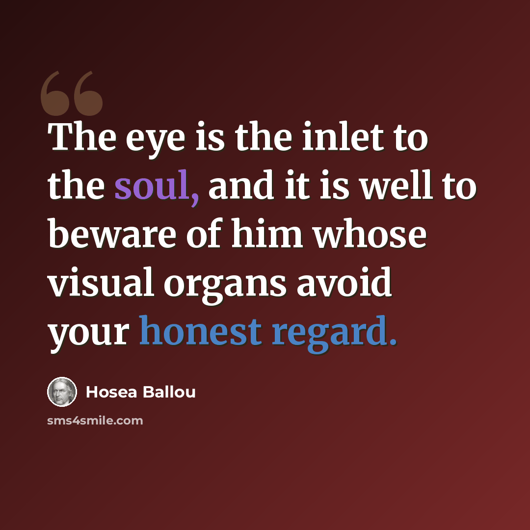 “The eye is the inlet to the soul, and it is well to beware of him whose visual organs avoid your honest regard.” quote by Hosea Ballou