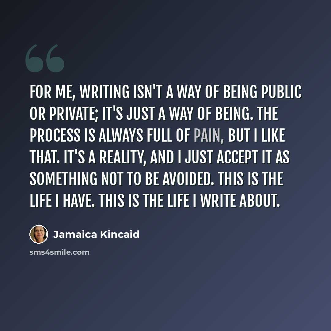 “For me, writing isn't a way of being public or private; it's just a way of being. The process is always full of pain, but I like that. It's a reality, and I just accept it as something not to be avoided. This is the life I have. This is the life I write about.” quote by Jamaica Kincaid