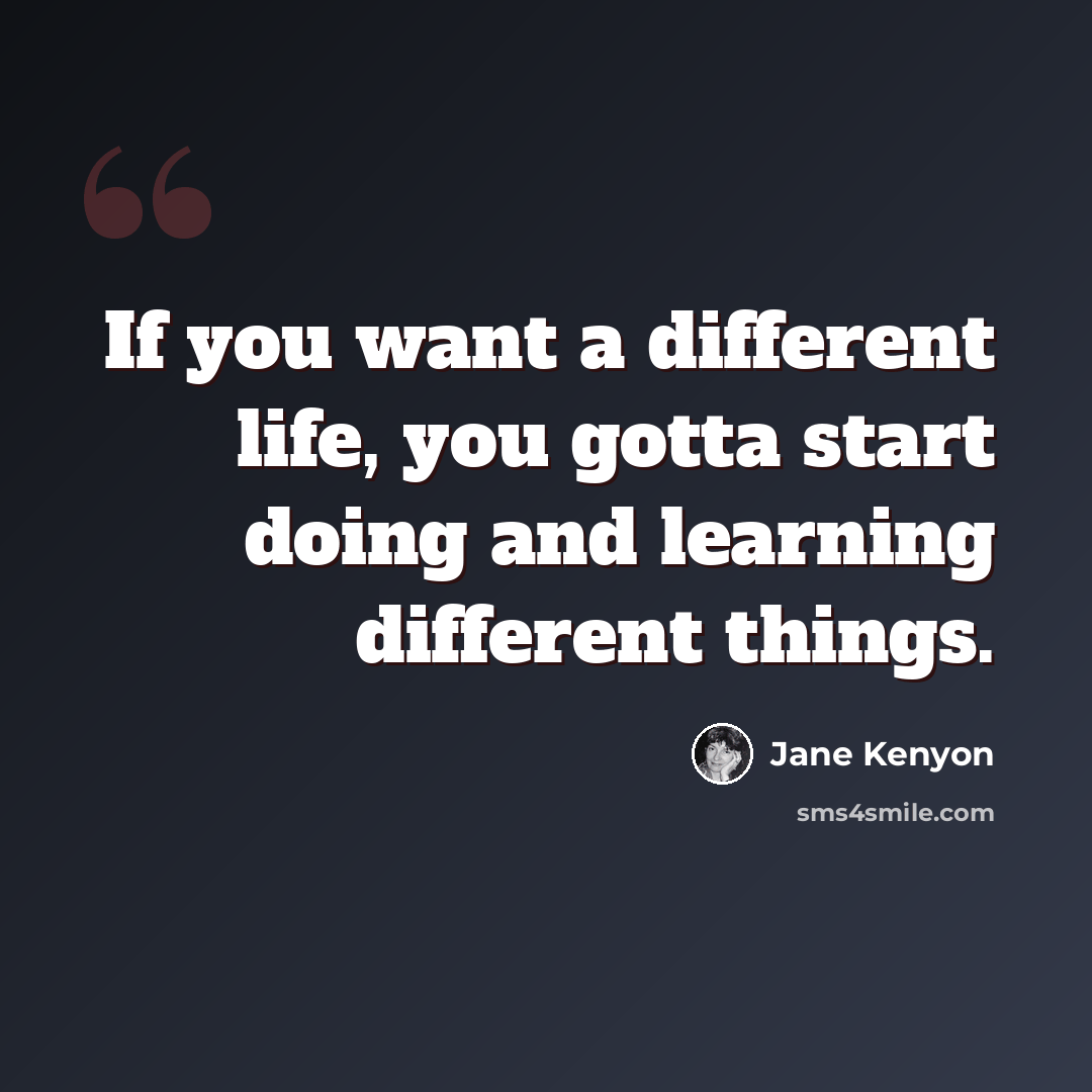 “If you want a different life, you gotta start doing and learning different things.” quote by Jane Kenyon