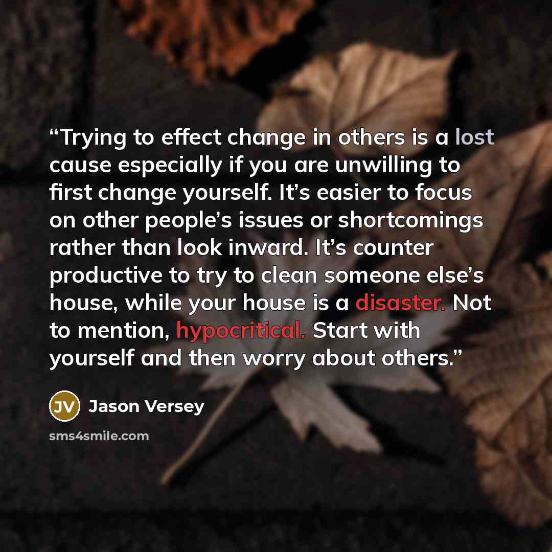 “Trying to effect change in others is a lost cause especially if you are unwilling to first change yourself. It’s easier to focus on other people’s issues or shortcomings rather than look inward. It’s counter productive to try to clean someone else’s house, while your house is a disaster. Not to…” quote by Jason Versey