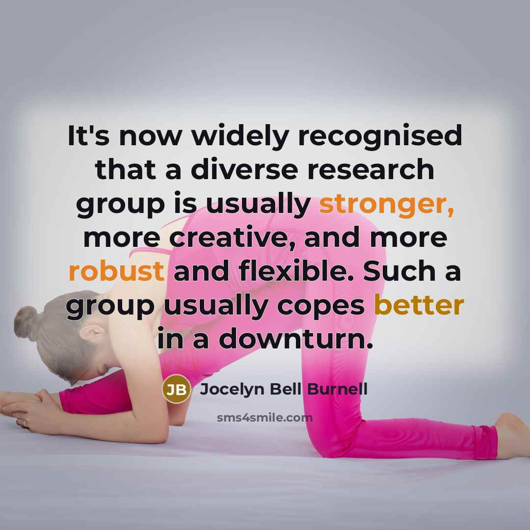 “It's now widely recognised that a diverse research group is usually stronger, more creative, and more robust and flexible. Such a group usually copes better in a downturn.” quote by Jocelyn Bell Burnell