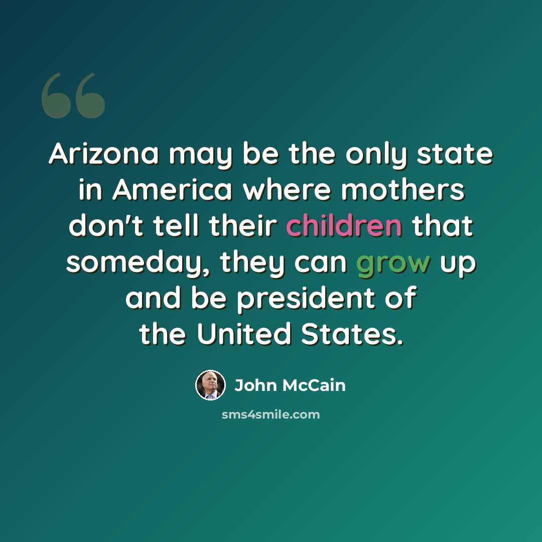 “Arizona may be the only state in America where mothers don't tell their children that someday, they can grow up and be president of the United States.” quote by John McCain