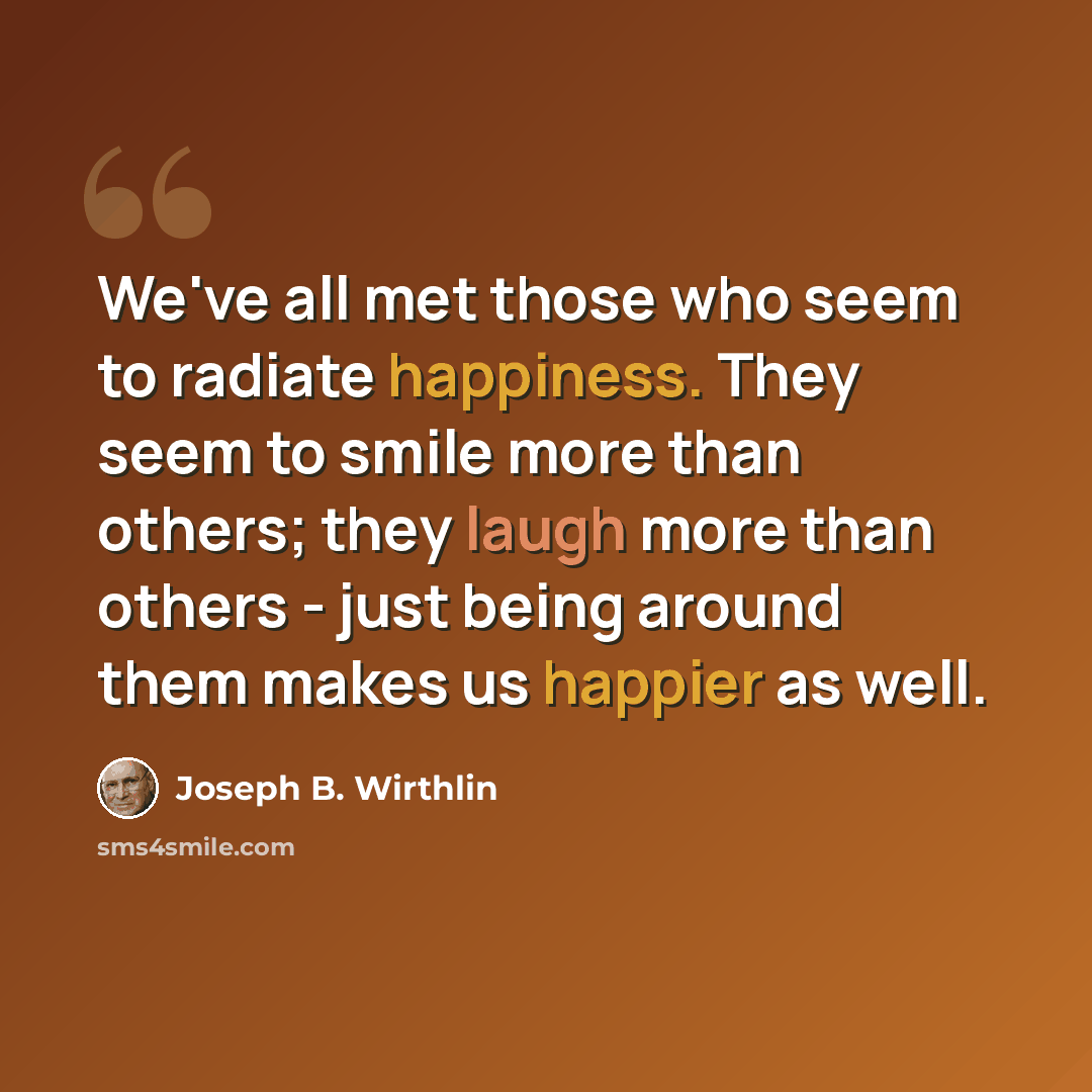 “We've all met those who seem to radiate happiness. They seem to smile more than others; they laugh more than others - just being around them makes us happier as well.” quote by Joseph B. Wirthlin