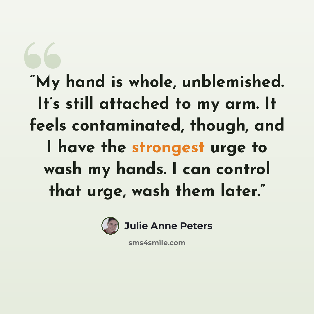“My hand is whole, unblemished. It’s still attached to my arm. It feels contaminated, though, and I have the strongest urge to wash my hands. I can control that urge, wash them later.” quote by Julie Anne Peters