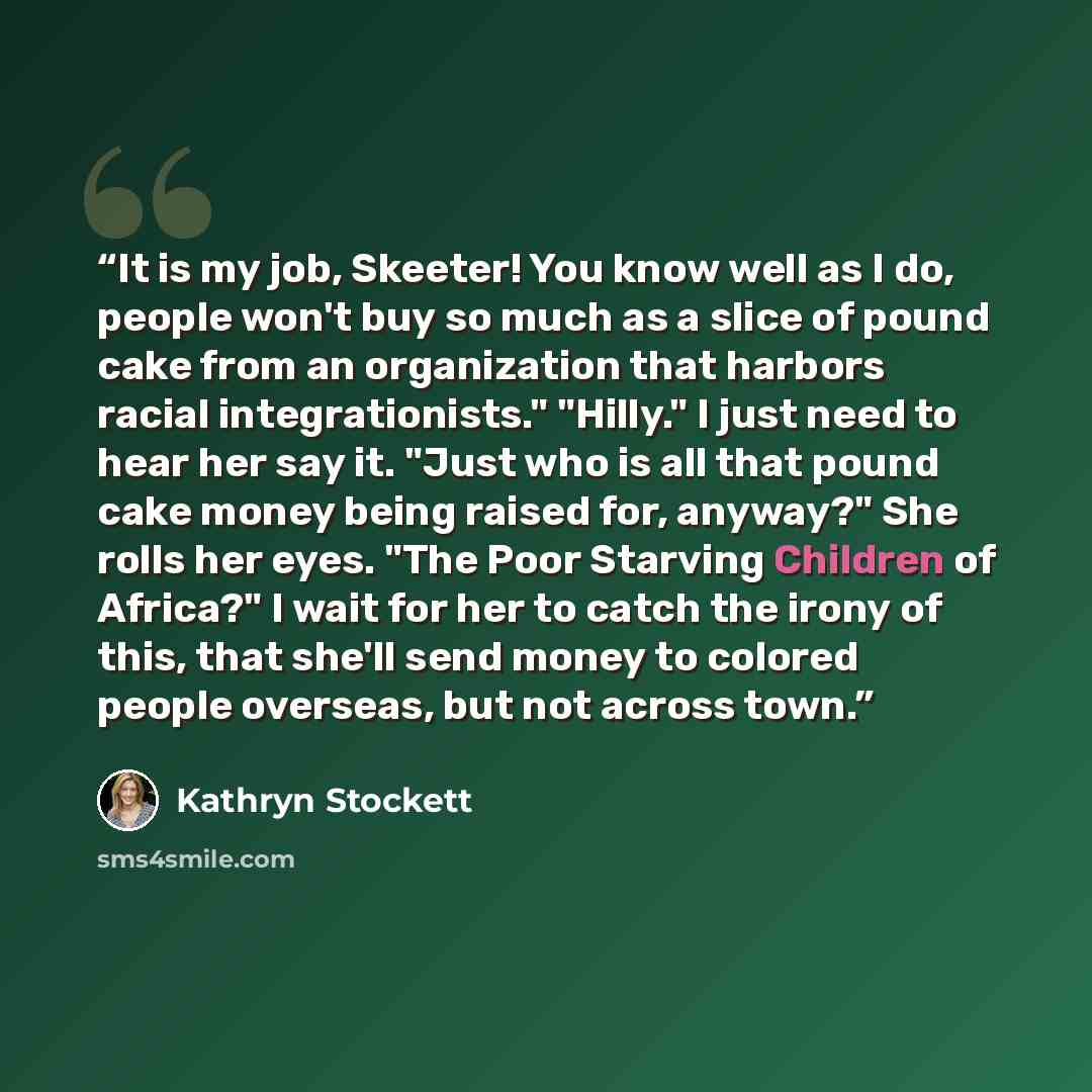 “It is my job, Skeeter! You know well as I do, people won't buy so much as a slice of pound cake from an organization that harbors racial integrationists." "Hilly." I just need to hear her say it. "Just who is all that pound cake money being raised for, anyway?" She rolls her eyes. "The Poor…” quote by Kathryn Stockett