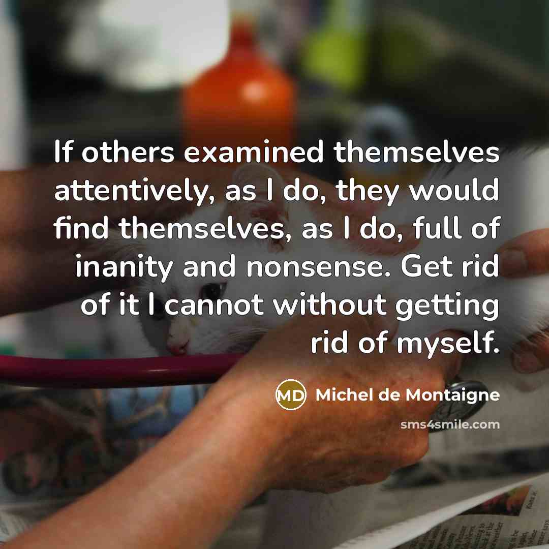 “If others examined themselves attentively, as I do, they would find themselves, as I do, full of inanity and nonsense. Get rid of it I cannot without getting rid of myself.” quote by Michel de Montaigne
