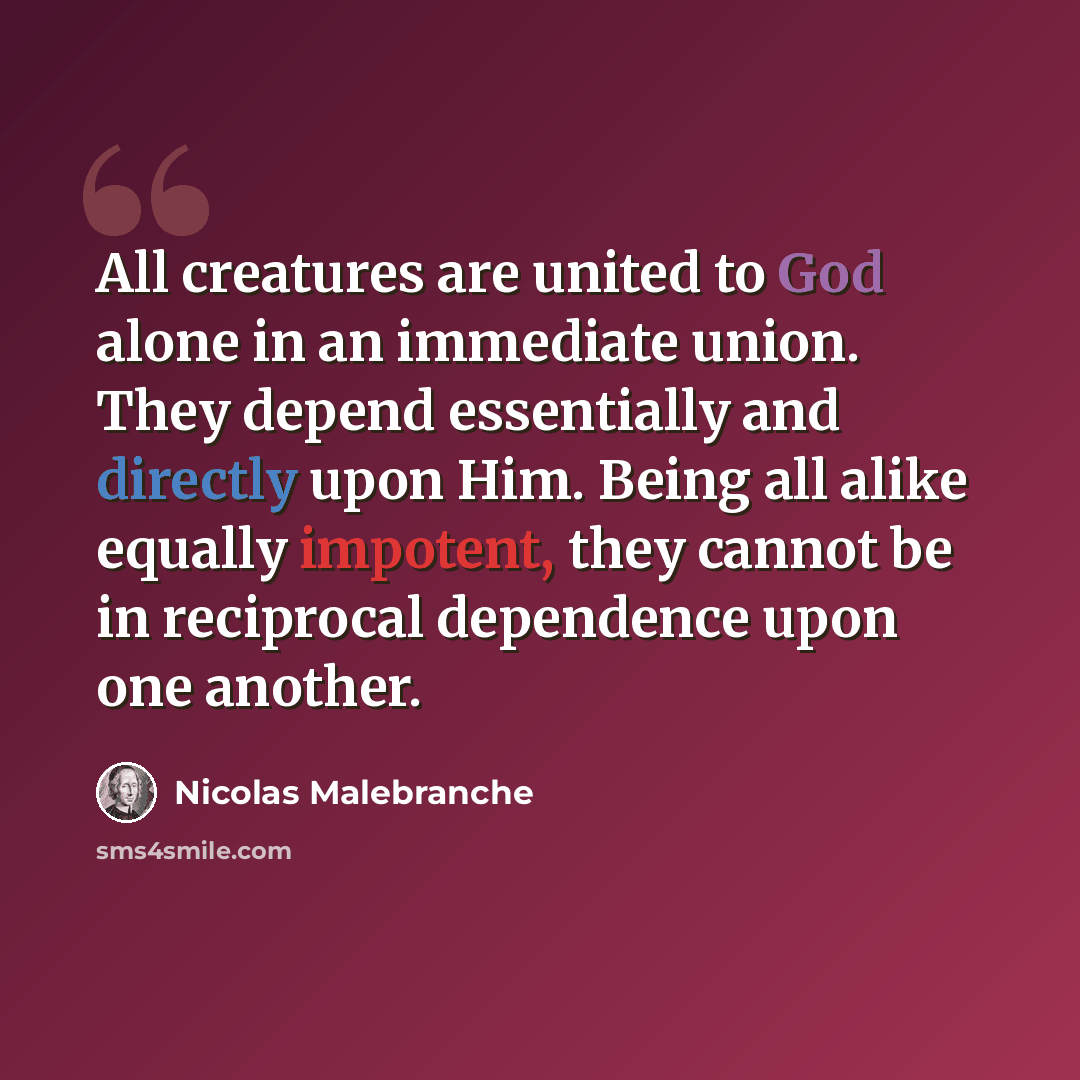 “All creatures are united to God alone in an immediate union. They depend essentially and directly upon Him. Being all alike equally impotent, they cannot be in reciprocal dependence upon one another.” quote by Nicolas Malebranche