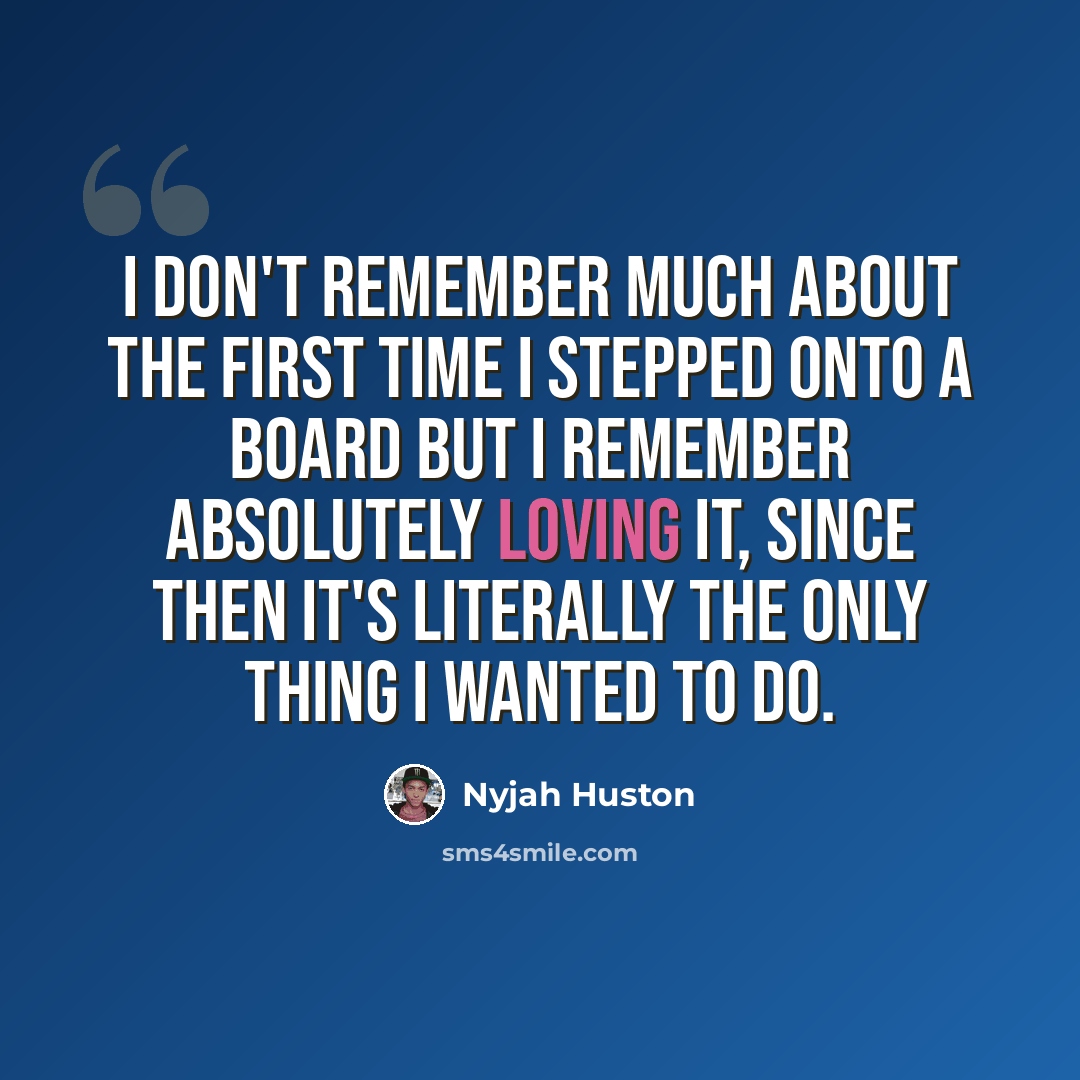“I don't remember much about the first time I stepped onto a board but I remember absolutely loving it, since then it's literally the only thing I wanted to do.” quote by Nyjah Huston
