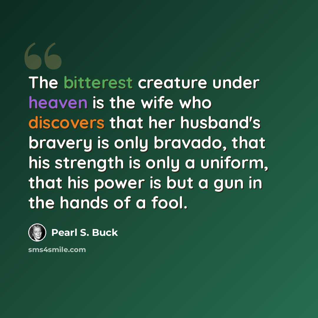 “The bitterest creature under heaven is the wife who discovers that her husband's bravery is only bravado, that his strength is only a uniform, that his power is but a gun in the hands of a fool.” quote by Pearl S. Buck