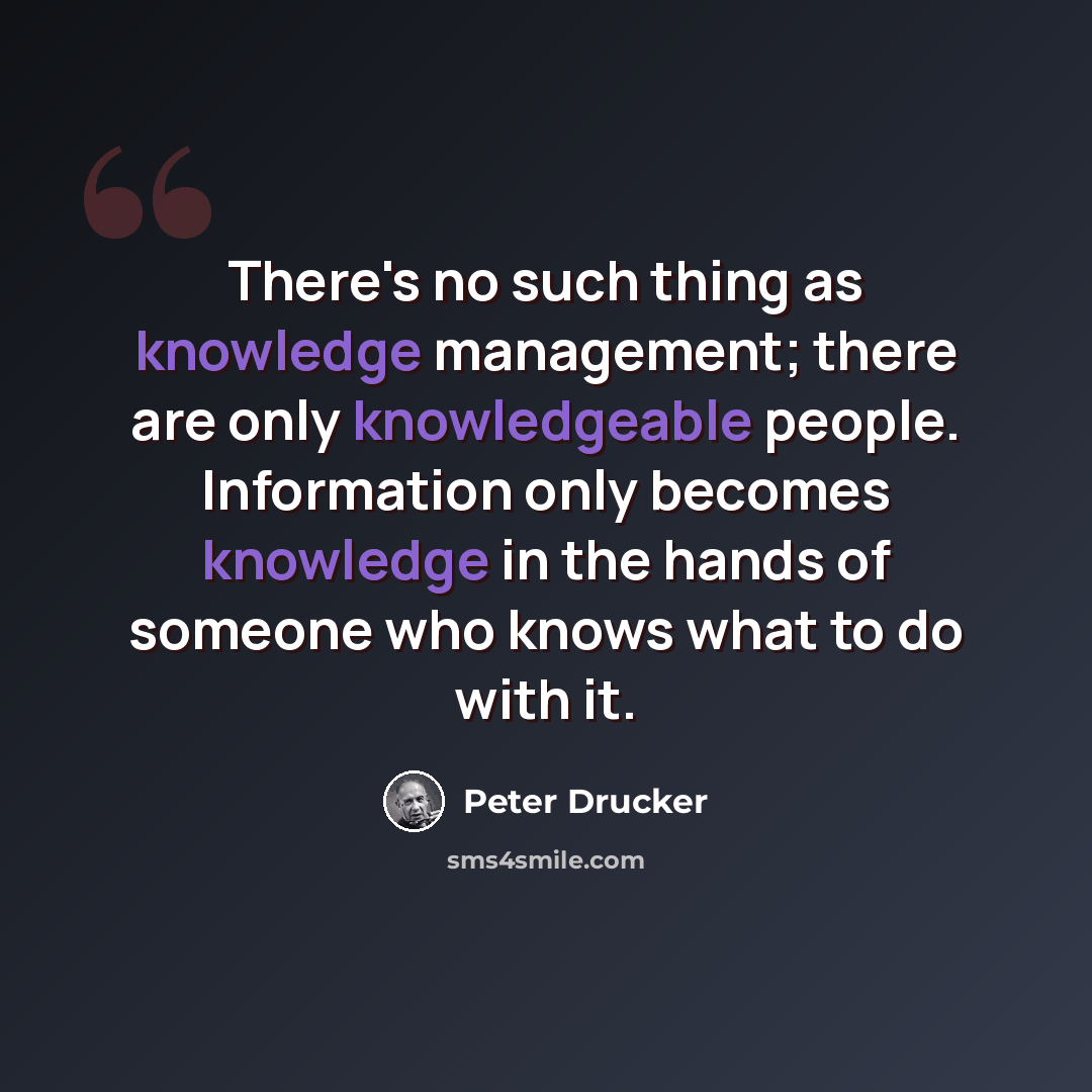 “There's no such thing as knowledge management; there are only knowledgeable people. Information only becomes knowledge in the hands of someone who knows what to do with it.” quote by Peter Drucker