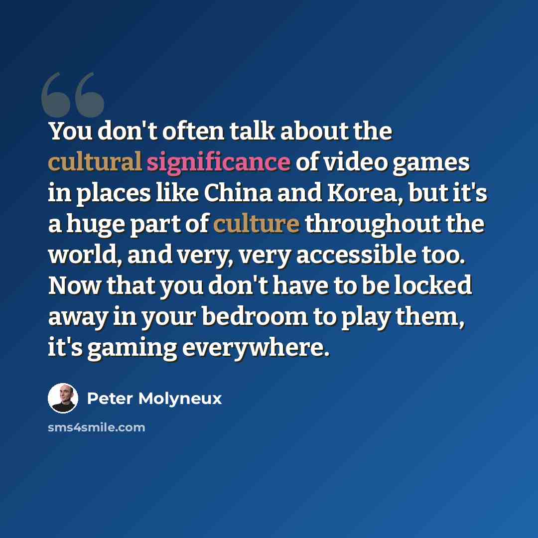 “You don't often talk about the cultural significance of video games in places like China and Korea, but it's a huge part of culture throughout the world, and very, very accessible too. Now that you don't have to be locked away in your bedroom to play them, it's gaming everywhere.” quote by Peter Molyneux