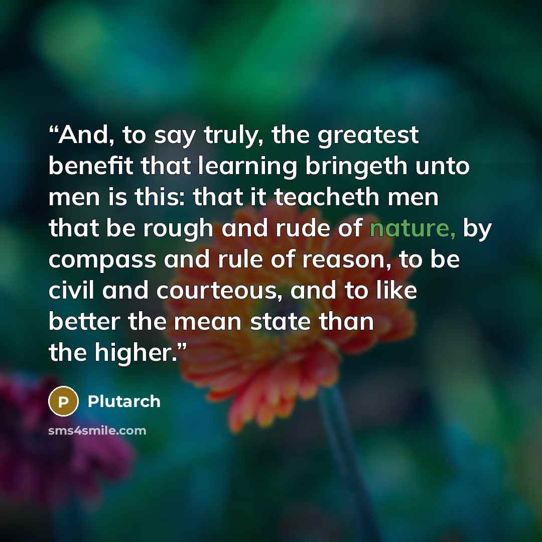 “And, to say truly, the greatest benefit that learning bringeth unto men is this: that it teacheth men that be rough and rude of nature, by compass and rule of reason, to be civil and courteous, and to like better the mean state than the higher.” quote by Plutarch