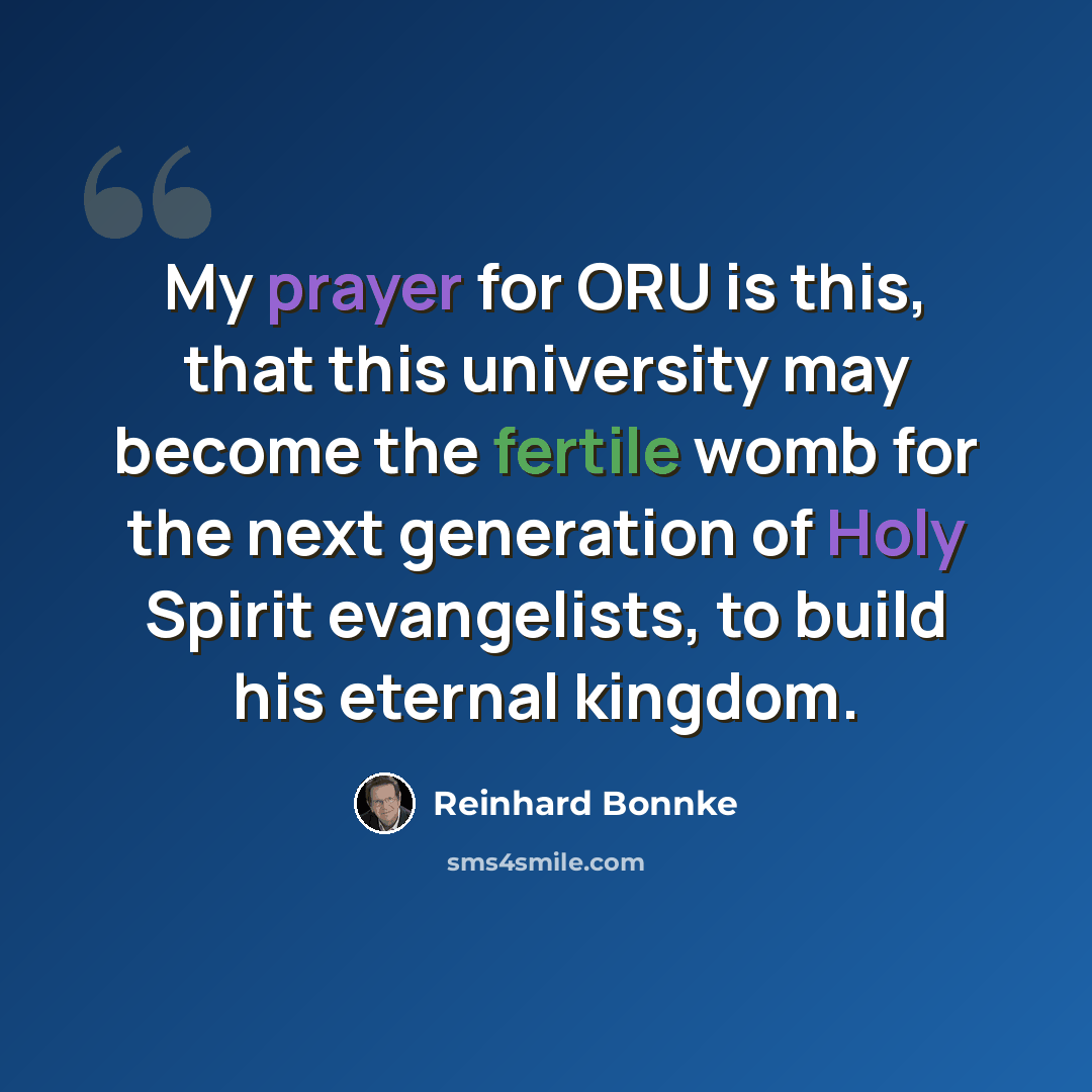 “My prayer for ORU is this, that this university may become the fertile womb for the next generation of Holy Spirit evangelists, to build his eternal kingdom.” quote by Reinhard Bonnke