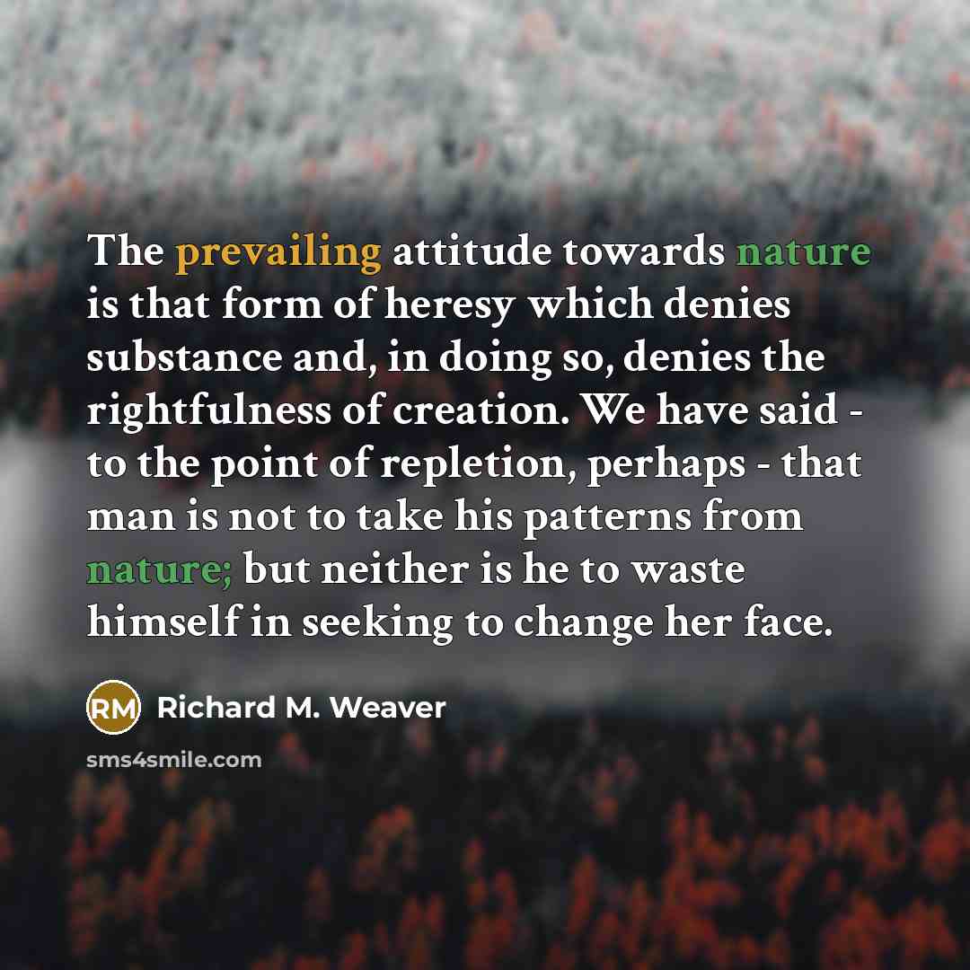 “The prevailing attitude towards nature is that form of heresy which denies substance and, in doing so, denies the rightfulness of creation. We have said - to the point of repletion, perhaps - that man is not to take his patterns from nature; but neither is he to waste himself in seeking to change…” quote by Richard M. Weaver