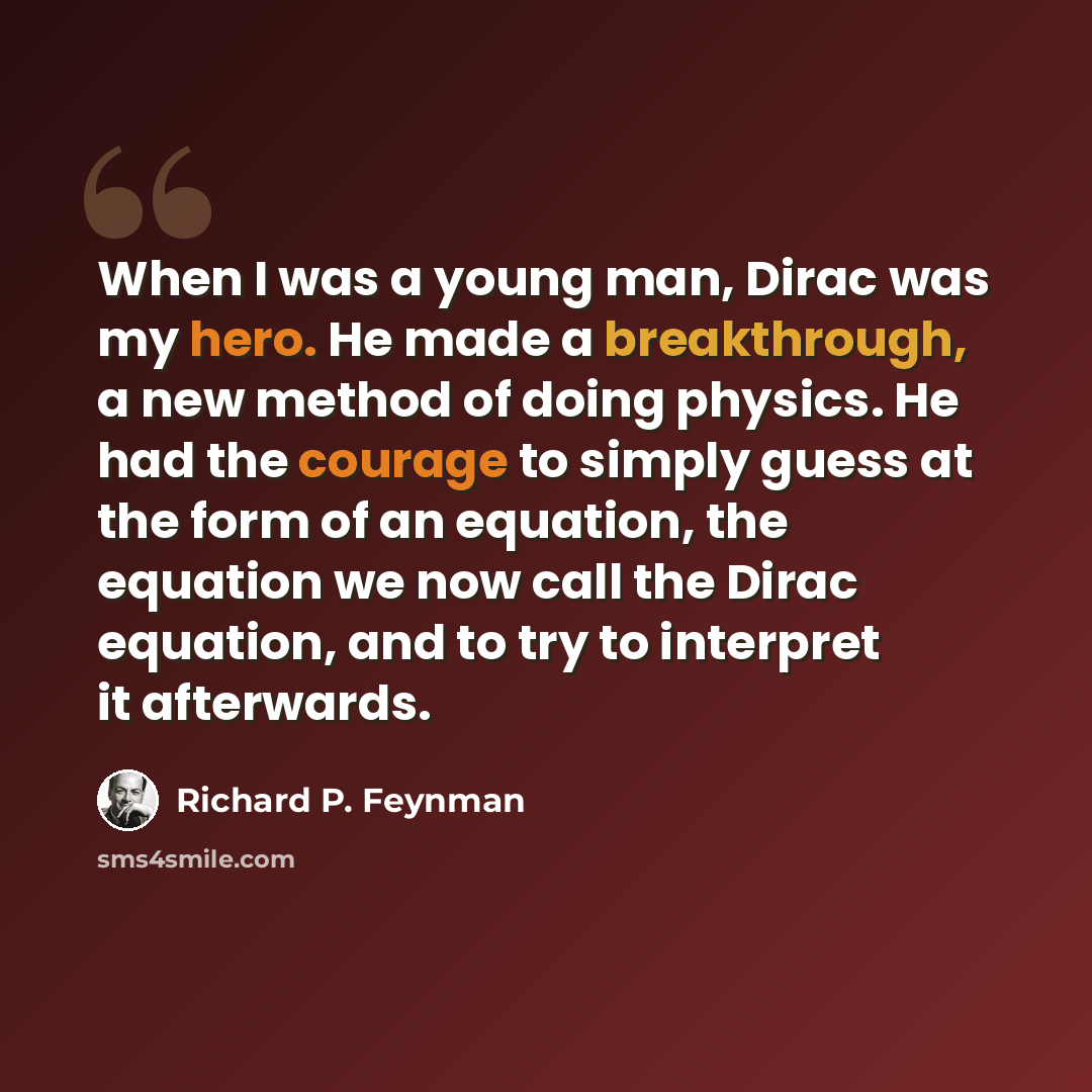 “When I was a young man, Dirac was my hero. He made a breakthrough, a new method of doing physics. He had the courage to simply guess at the form of an equation, the equation we now call the Dirac equation, and to try to interpret it afterwards.” quote by Richard P. Feynman
