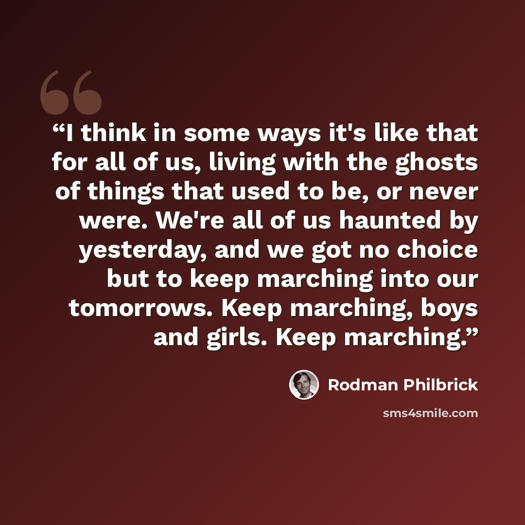 “I think in some ways it's like that for all of us, living with the ghosts of things that used to be, or never were. We're all of us haunted by yesterday, and we got no choice but to keep marching into our tomorrows. Keep marching, boys and girls. Keep marching.” quote by Rodman Philbrick