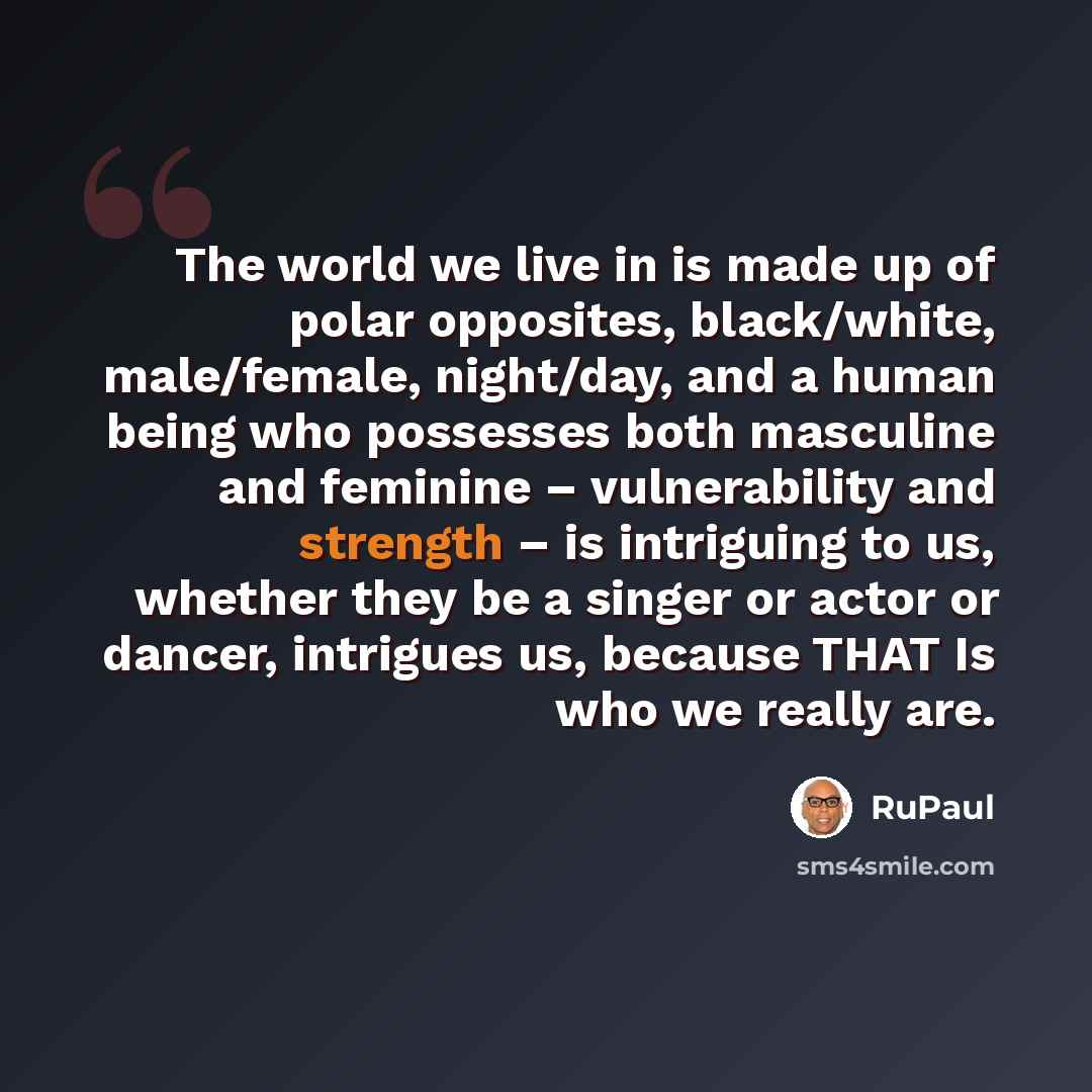 “The world we live in is made up of polar opposites, black/white, male/female, night/day, and a human being who possesses both masculine and feminine – vulnerability and strength – is intriguing to us, whether they be a singer or actor or dancer, intrigues us, because THAT Is who we really are.” quote by RuPaul