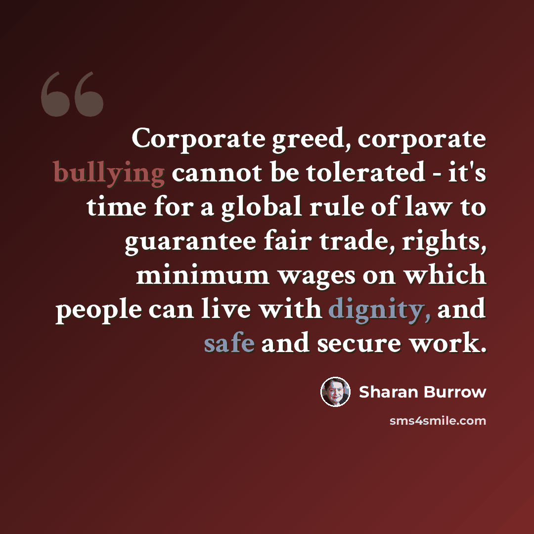 “Corporate greed, corporate bullying cannot be tolerated - it's time for a global rule of law to guarantee fair trade, rights, minimum wages on which people can live with dignity, and safe and secure work.” quote by Sharan Burrow