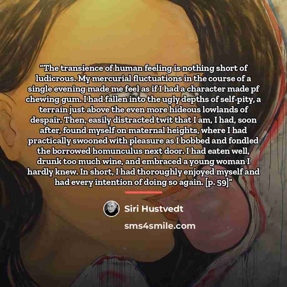 “The transience of human feeling is nothing short of ludicrous. My mercurial fluctuations in the course of a single evening made me feel as if I had a character made pf chewing gum. I had fallen into the ugly depths of self-pity, a terrain just above the even more hideous lowlands of despair. Then…” quote by Siri Hustvedt