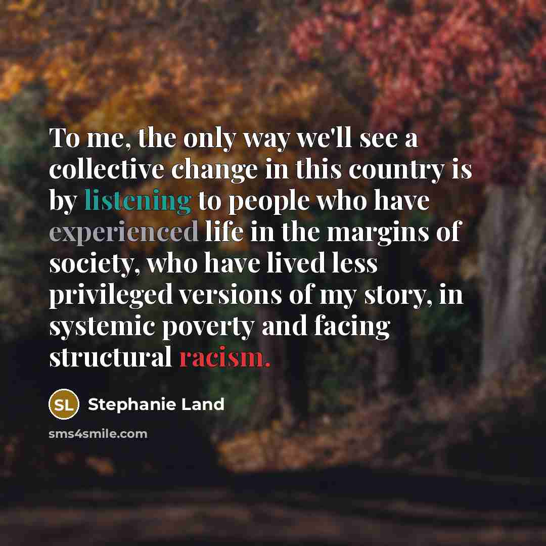 “To me, the only way we'll see a collective change in this country is by listening to people who have experienced life in the margins of society, who have lived less privileged versions of my story, in systemic poverty and facing structural racism.” quote by Stephanie Land