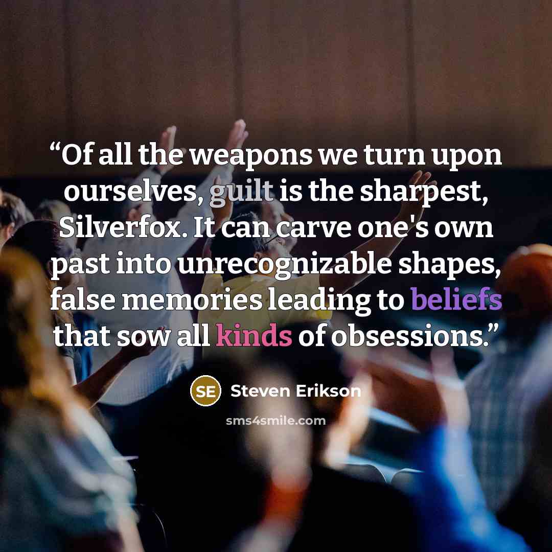 “Of all the weapons we turn upon ourselves, guilt is the sharpest, Silverfox. It can carve one's own past into unrecognizable shapes, false memories leading to beliefs that sow all kinds of obsessions.” quote by Steven Erikson