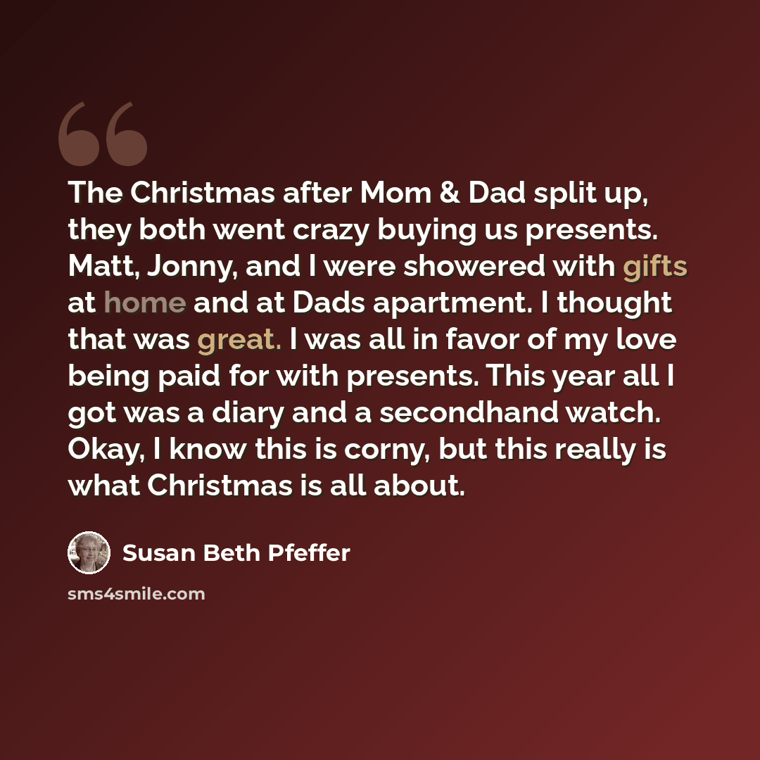“The Christmas after Mom & Dad split up, they both went crazy buying us presents. Matt, Jonny, and I were showered with gifts at home and at Dads apartment. I thought that was great. I was all in favor of my love being paid for with presents. This year all I got was a diary and a secondhand watch…” quote by Susan Beth Pfeffer