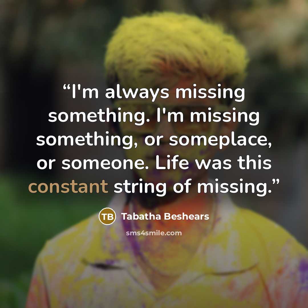 “I'm always missing something. I'm missing something, or someplace, or someone. Life was this constant string of missing.” quote by Tabatha Beshears