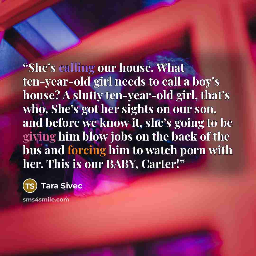 “She’s calling our house. What ten-year-old girl needs to call a boy’s house? A slutty ten-year-old girl, that’s who. She’s got her sights on our son, and before we know it, she’s going to be giving him blow jobs on the back of the bus and forcing him to watch porn with her. This is our BABY, Carter!” quote by Tara Sivec