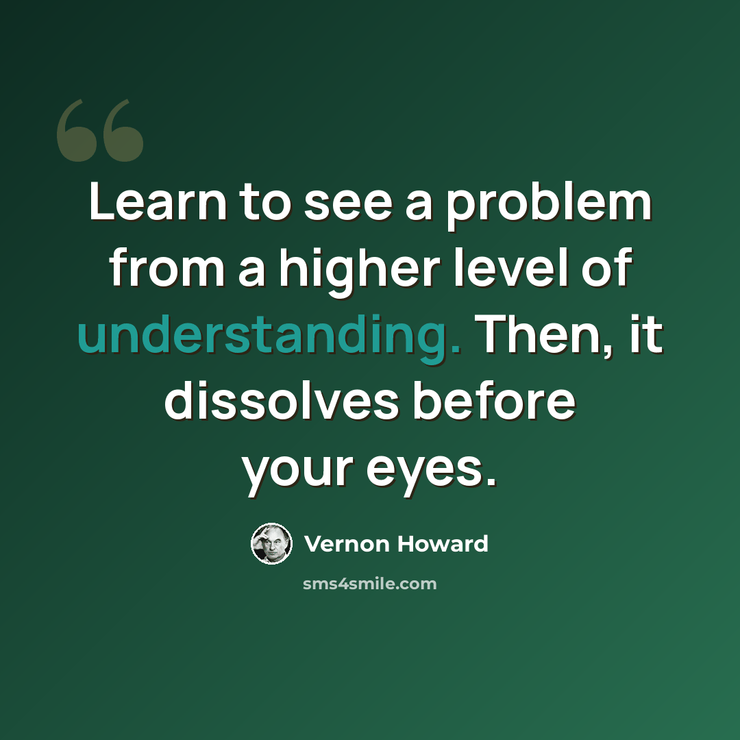“Learn to see a problem from a higher level of understanding. Then, it dissolves before your eyes.” quote by Vernon Howard