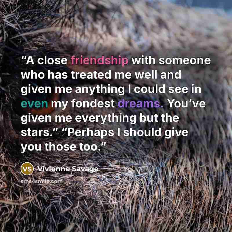 “A close friendship with someone who has treated me well and given me anything I could see in even my fondest dreams. You’ve given me everything but the stars.” “Perhaps I should give you those too.” quote by Vivienne Savage