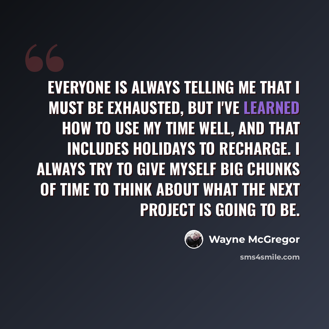 “Everyone is always telling me that I must be exhausted, but I've learned how to use my time well, and that includes holidays to recharge. I always try to give myself big chunks of time to think about what the next project is going to be.” quote by Wayne McGregor